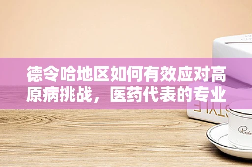 德令哈地区如何有效应对高原病挑战，医药代表的专业视角