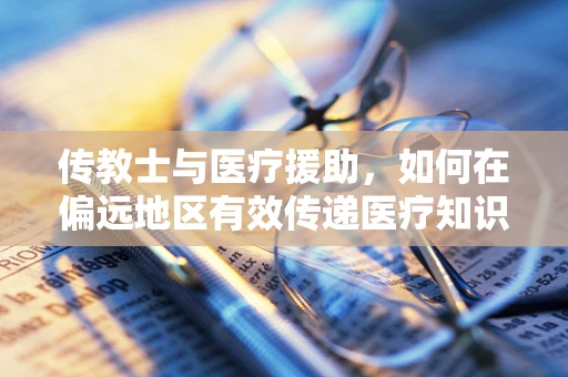 传教士与医疗援助，如何在偏远地区有效传递医疗知识？