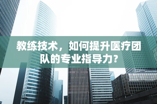 教练技术，如何提升医疗团队的专业指导力？