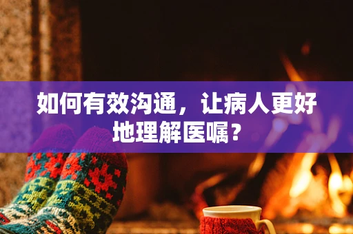 如何有效沟通，让病人更好地理解医嘱？