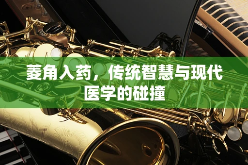 菱角入药，传统智慧与现代医学的碰撞