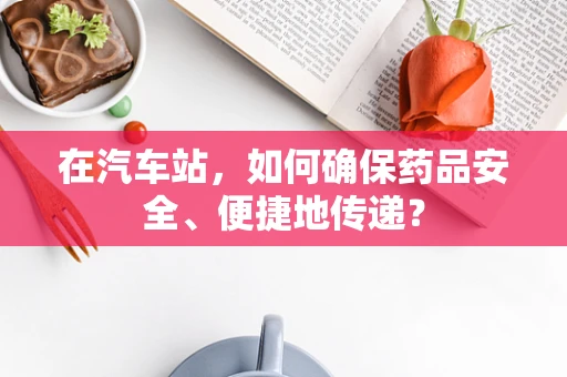 在汽车站，如何确保药品安全、便捷地传递？