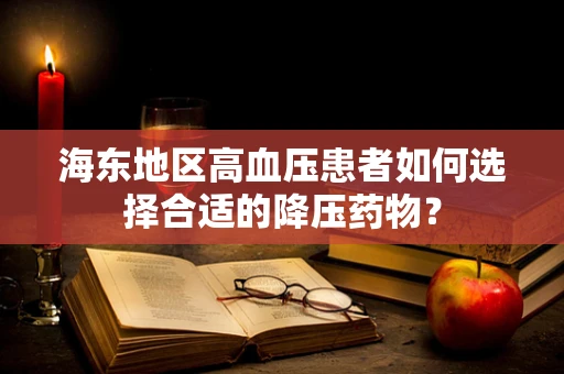 海东地区高血压患者如何选择合适的降压药物？