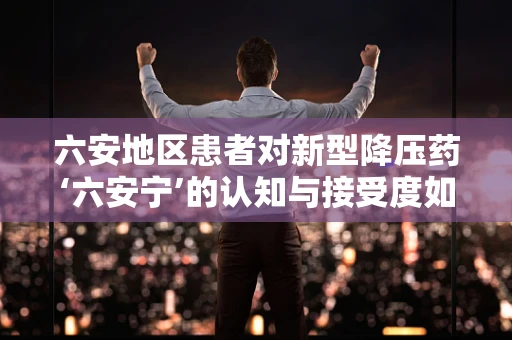六安地区患者对新型降压药‘六安宁’的认知与接受度如何？