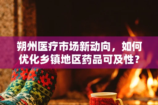 朔州医疗市场新动向，如何优化乡镇地区药品可及性？