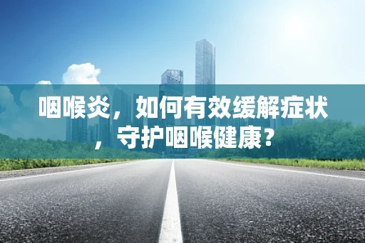 咽喉炎，如何有效缓解症状，守护咽喉健康？