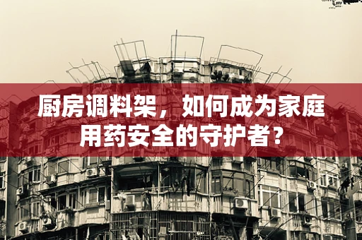 厨房调料架，如何成为家庭用药安全的守护者？