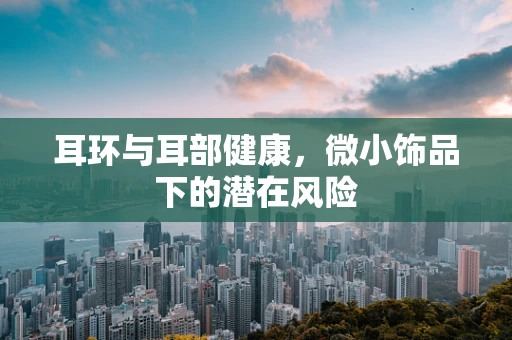 耳环与耳部健康，微小饰品下的潜在风险