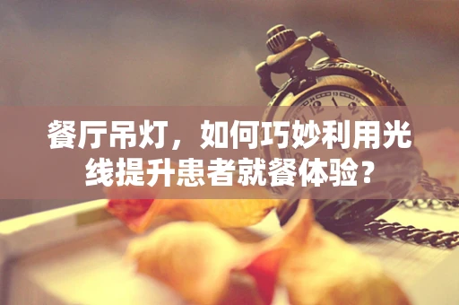 餐厅吊灯，如何巧妙利用光线提升患者就餐体验？