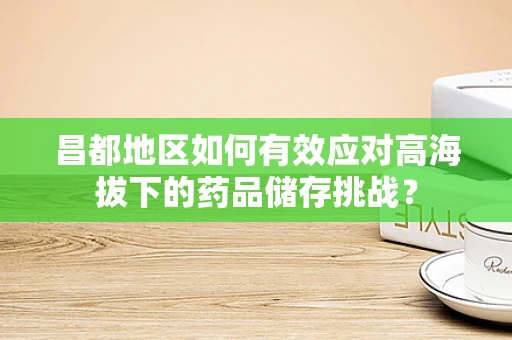 昌都地区如何有效应对高海拔下的药品储存挑战？