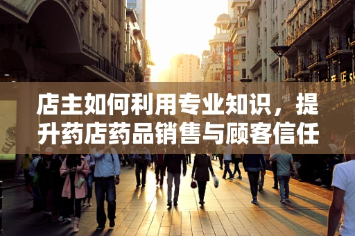 店主如何利用专业知识，提升药店药品销售与顾客信任？