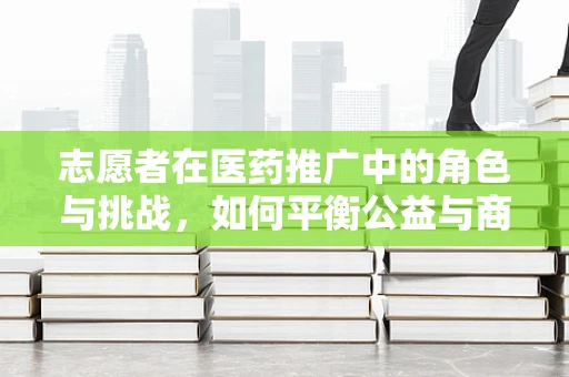志愿者在医药推广中的角色与挑战，如何平衡公益与商业？
