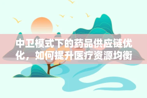 中卫模式下的药品供应链优化，如何提升医疗资源均衡？