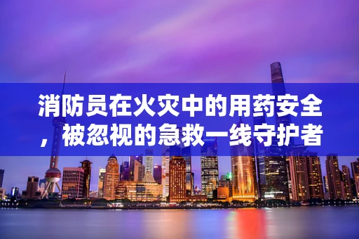 消防员在火灾中的用药安全，被忽视的急救一线守护者