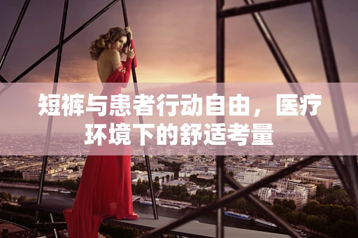 短裤与患者行动自由，医疗环境下的舒适考量