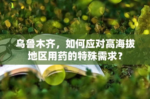 乌鲁木齐，如何应对高海拔地区用药的特殊需求？