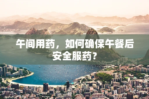 午间用药，如何确保午餐后安全服药？