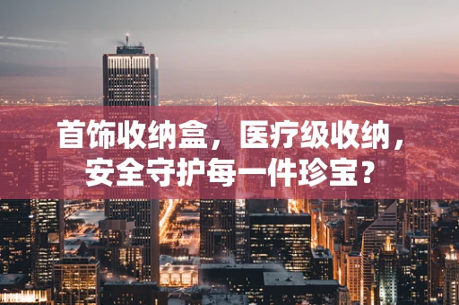 首饰收纳盒，医疗级收纳，安全守护每一件珍宝？