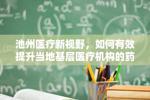 池州医疗新视野，如何有效提升当地基层医疗机构的药品可及性与质量？