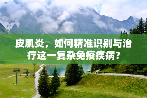 皮肌炎，如何精准识别与治疗这一复杂免疫疾病？