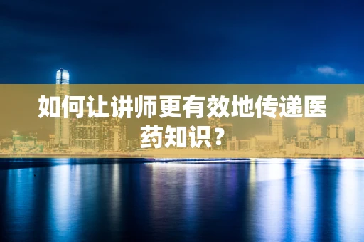 如何让讲师更有效地传递医药知识？