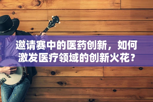 邀请赛中的医药创新，如何激发医疗领域的创新火花？