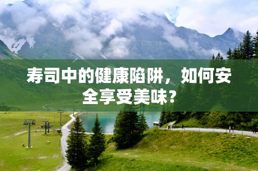 寿司中的健康陷阱，如何安全享受美味？