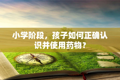 小学阶段，孩子如何正确认识并使用药物？