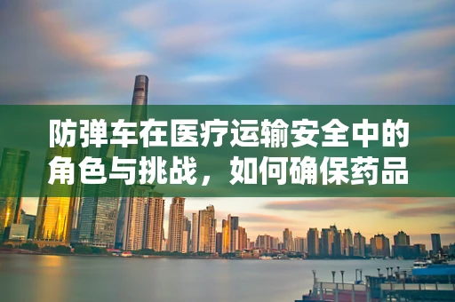 防弹车在医疗运输安全中的角色与挑战，如何确保药品运输的‘双保险’？