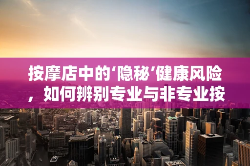 按摩店中的‘隐秘’健康风险，如何辨别专业与非专业按摩？