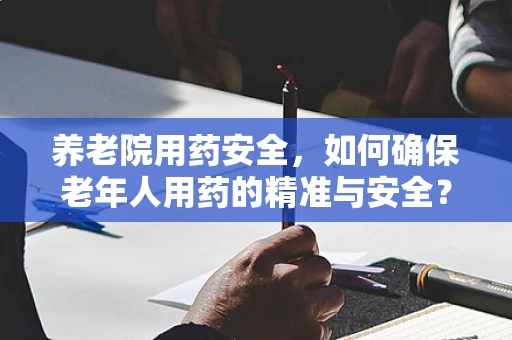 养老院用药安全，如何确保老年人用药的精准与安全？