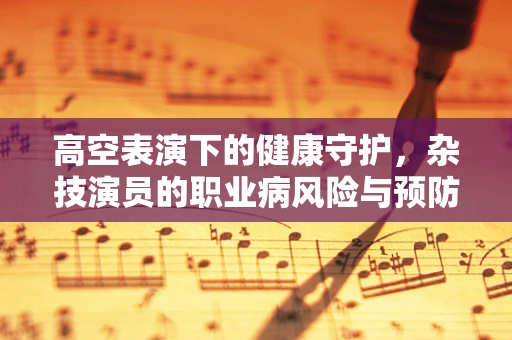 高空表演下的健康守护，杂技演员的职业病风险与预防