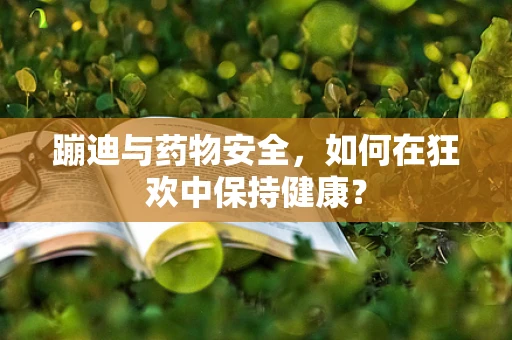 蹦迪与药物安全，如何在狂欢中保持健康？