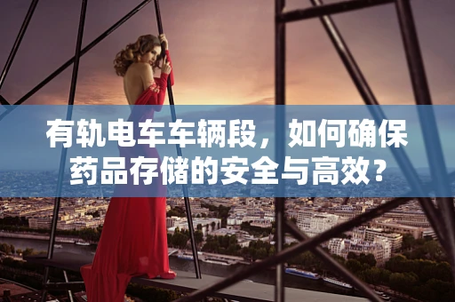 有轨电车车辆段，如何确保药品存储的安全与高效？
