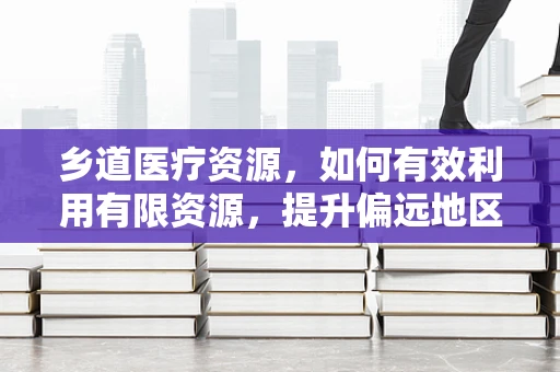 乡道医疗资源，如何有效利用有限资源，提升偏远地区医疗服务？