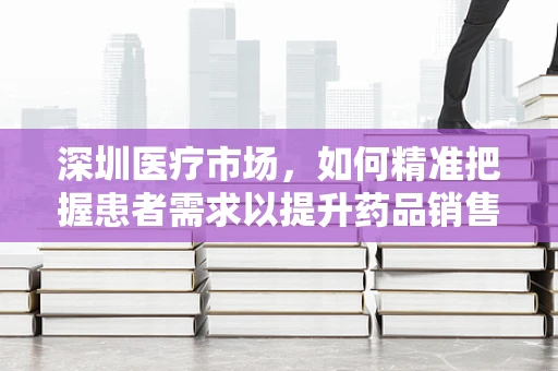 深圳医疗市场，如何精准把握患者需求以提升药品销售？