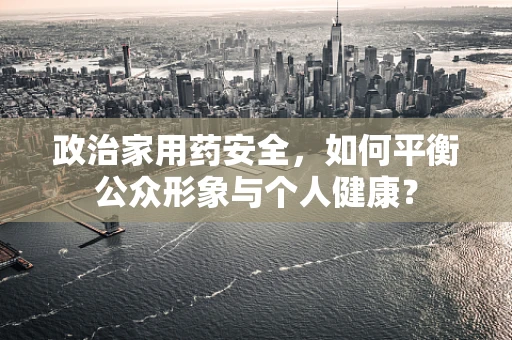 政治家用药安全，如何平衡公众形象与个人健康？