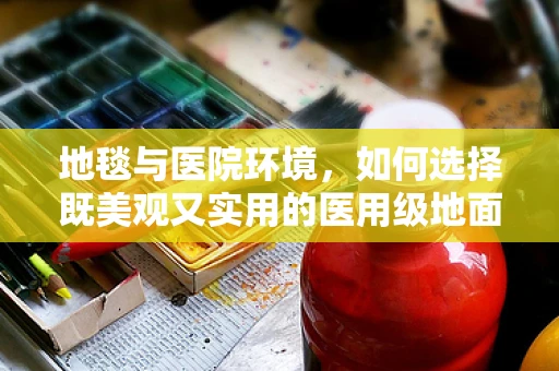 地毯与医院环境，如何选择既美观又实用的医用级地面材料？