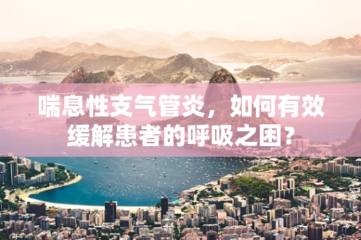 喘息性支气管炎，如何有效缓解患者的呼吸之困？