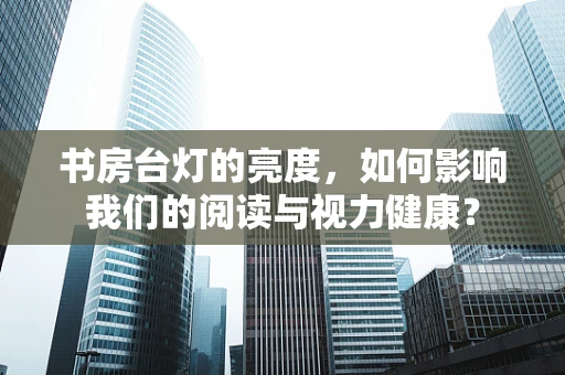 书房台灯的亮度，如何影响我们的阅读与视力健康？