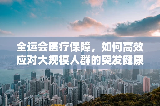 全运会医疗保障，如何高效应对大规模人群的突发健康状况？