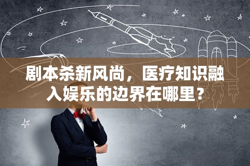剧本杀新风尚，医疗知识融入娱乐的边界在哪里？