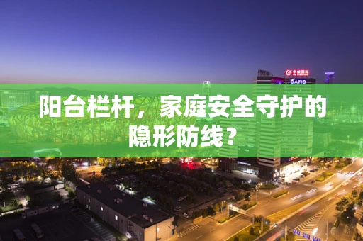 阳台栏杆，家庭安全守护的隐形防线？