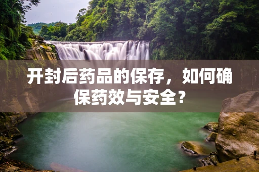 开封后药品的保存，如何确保药效与安全？