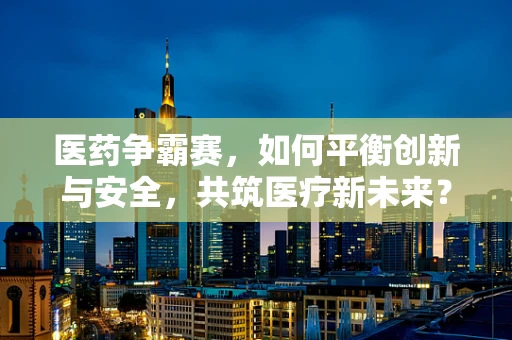 医药争霸赛，如何平衡创新与安全，共筑医疗新未来？