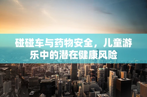 碰碰车与药物安全，儿童游乐中的潜在健康风险