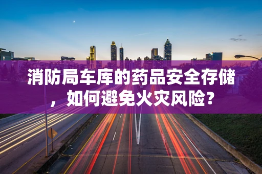 消防局车库的药品安全存储，如何避免火灾风险？