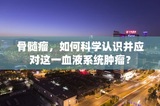 骨髓瘤，如何科学认识并应对这一血液系统肿瘤？