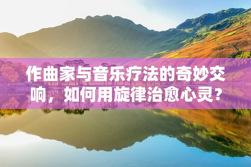 作曲家与音乐疗法的奇妙交响，如何用旋律治愈心灵？
