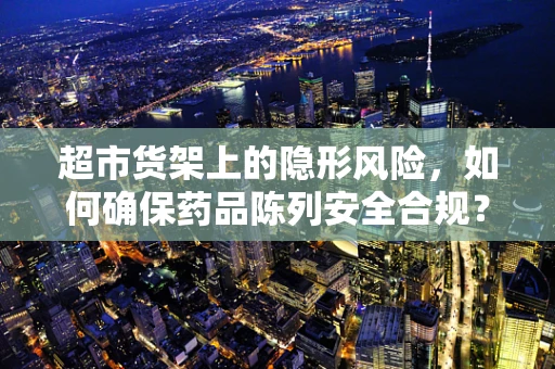 超市货架上的隐形风险，如何确保药品陈列安全合规？
